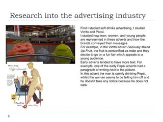 Research into the advertising industry First I studied soft drinks advertising, I studied Vimto and Pepsi.  I studied how men, women, and young people are represented in these adverts and how the brands conveyed their messages.  For example, in the Vimto advert  Seriously Mixed Up Fruit , the fruit is personified as male and they decide to go on a fun fair which appeals to a young audience. Early adverts tended to have more text. For example, one of the early Pepsi adverts had a paragraph of writing next to the picture.  In this advert the man is calmly drinking Pepsi, whilst the woman seems to be telling him off and he doesn’t take any notice because he does not care. 
