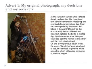 Advert 1: My original photograph, my decisions and my revisions At first I was not sure on what I should do with a photo like this. I practised with certain elements of Photoshop and eventually found something that fitted the theme perfectly. I reversed the letters in the word ‘different’ so the word actually looked different and stood out. I placed the bottle in the top right hand corner because then you could see both the woman in the advert and the product advertised. On one of my previous advert ideas, the words “dare to be” were very hard to see, so I decided to give the letters an outline which will enable consumer to read the slogan. 