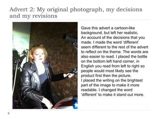 Advert 2: My original photograph, my decisions and my revisions Gave this advert a cartoon-like background, but left her realistic.  An account of the decisions that you made. I made the word ‘different’ seem different to the rest of the advert to reflect on the theme. The words are also easier to read. I placed the bottle on the bottom left hand corner, in English you read from left to right so people would most likely see the product first then the picture. I placed the writing on the brightest part of the image to make it more readable. I changed the word ‘different’ to make it stand out more.  