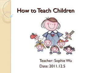 How to Teach Children Teacher: Sophie Wu Date: 2011.12.5 