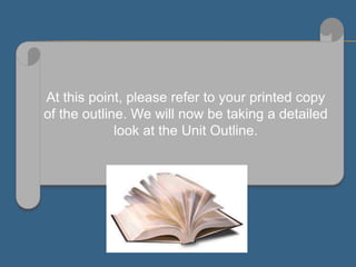At this point, please refer to your printed copy
of the outline. We will now be taking a detailed
look at the Unit Outline.
 