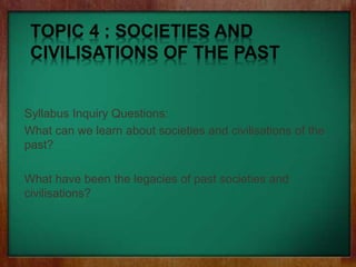 TOPIC 4 : SOCIETIES AND
CIVILISATIONS OF THE PAST
Syllabus Inquiry Questions:
What can we learn about societies and civilisations of the
past?
What have been the legacies of past societies and
civilisations?
 