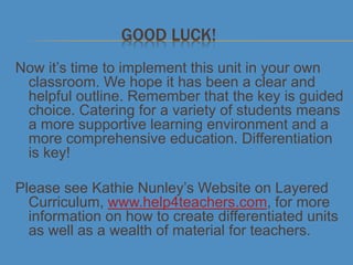 GOOD LUCK!
Now it’s time to implement this unit in your own
classroom. We hope it has been a clear and
helpful outline. Remember that the key is guided
choice. Catering for a variety of students means
a more supportive learning environment and a
more comprehensive education. Differentiation
is key!
Please see Kathie Nunley’s Website on Layered
Curriculum, www.help4teachers.com, for more
information on how to create differentiated units
as well as a wealth of material for teachers.
 
