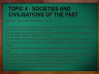 TOPIC 4 : SOCIETIES AND
CIVILISATIONS OF THE PAST
Syllabus Outcomes (Related to Topic)
4.1 describes and explains the nature of history, the main features of past
societies and periods and their legacy
4.4 identifies major periods of historical time and sequences people and
events within specific periods of time
4.5 identifies the meaning, purpose and context of historical sources
4.6 draws conclusions about the usefulness of sources as evidence in an
inquiry
4.7 identifies different contexts, perspectives and interpretations of the
past
4.8 locates, selects and organises relevant information from a number of
sources, including ICT, to conduct basic historical research
4.9 uses historical terms and concepts in appropriate contexts
4.10 selects and uses appropriate oral, written and other forms, including
ICT, to communicate effectively about the past
 