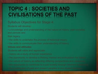 TOPIC 4 : SOCIETIES AND
CIVILISATIONS OF THE PAST
Syllabus Objectives for Stage 4:
Students will develop:
• a knowledge and understanding of the nature of history, past societies
and periods and
their legacy
• the skills to undertake the process of historical inquiry
• the skills to communicate their understanding of history.
Values and attitudes
Students will value and appreciate:
• history as a study of human experience
• the opportunity to develop a lifelong interest and enthusiasm for history
• the nature of history as reflecting differing perspectives and viewpoints
• the opportunity to contribute to a just society through informed citizenship
• the contribution of past and present peoples to our shared heritage.
 