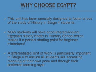 WHY CHOOSE EGYPT?
 This unit has been specially designed to foster a love
of the study of History in Stage 4 students.
 NSW students will have encountered Ancient
Egyptian history briefly in Primary School which
makes it a perfect starting point for beginner
Historians!
 A differentiated Unit of Work is particularly important
in Stage 4 to ensure all students are accessing
meaning at their own pace and through their
preferred learning style
 