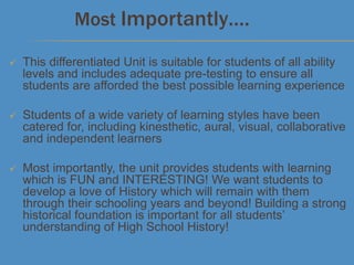  This differentiated Unit is suitable for students of all ability
levels and includes adequate pre-testing to ensure all
students are afforded the best possible learning experience
 Students of a wide variety of learning styles have been
catered for, including kinesthetic, aural, visual, collaborative
and independent learners
 Most importantly, the unit provides students with learning
which is FUN and INTERESTING! We want students to
develop a love of History which will remain with them
through their schooling years and beyond! Building a strong
historical foundation is important for all students’
understanding of High School History!
Most Importantly….
 
