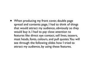 •   When producing my front cover, double page
    spread and contents page, I had to think of things
    that would attract my audience, obviously so they
    would buy it. I had to pay close attention to
    features like direct eye contact, sell lines, teasers,
    mast heads, fonts, colours, and pull quotes.You will
    see through the following slides how I tried to
    attract my audience, by using these features.
 