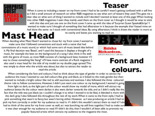 Teaser
                         When it came to including a teaser on my front cover, I had to be careful I wasn’t getting confused with a sell line
                        so I did a small amount of research on other R&B magazines to see what sort of teasers they used. This gave me a
                        clear idea on what sort of thing I wanted to include and I decided I wanted at least one of this page. When looking
                        into other R&B magazines, I seen they mainly used them on the front cover so I thought it would be wise to stick
                           with this idea and just use one on the front cover. I came up with the idea of ‘Surprise Guest Speaks&Strips’ I
                         wanted to make sure I thought of something that had alliteration in it because the example that I based mine on
                         had done the same- so I stuck with conventional ideas. By using alliteration, I think it draws the reader in more as


Mast Head
                                                            its catchy and leaves you wanting to read on.


When deciding what Mast Head I wanted to chose for my front cover, I wanted to
         make sure that I followed conventions and stuck with a name that had
connotations of a music sound, or which had some sort of music based idea behind
  it. My ﬁnal decision was ‘Beatz’, and I used this because it displays a thought of a
  music, for example the beat on the background of a song. I also think it ﬁts well
 with the genre of music, as most R&B consists of a background beat, however if I
 was to chose something like ‘bang!‘ it’ll have more contrast of a Rock magazine. I
  also used a mast head for the title of my model on my double page spread. This                       Font and
  was simply to show who the article was about, but also to attract the reader to
                                      read this article.
                                                                                                       colours.
        When considering the font and colours, I had to think about the type of gender in order to attract my
    audience the most. I wanted to use dull colours like grey and black, as it linked to the male gender, but then
    wanted to include a bright colour like red to add sauciness and sexiness. I also followed the three coloured
   theme rule to follow conventions. However, I didn’t just want one colour as my background, I wanted it going
        from light to dark, as the light part of the colour would show my model of more, which will attract my
   audience better. As the colour went darker, it also went darker towards the title, and as I didn’t really like the
   fact that the title was just black (as i couldn’t change it to what I wanted it to be like), it blended it more with
     the dark grey. I also followed this throughout the rest of my work. When it came to the front style, I had to
    pick something that wasn’t to fancy, but wasn’t boring either. However, as I was producing an article I had to
 pick my font correctly in order for my audience to read it- if i didn’t this wouldn’t attract them to read it! I also
 had to think of the same for my front cover as well, as i was bunching my sell lines together, I had to make sure
     it was clear enough for my audience to read. If I didn’t do this, then I wouldn’t of been able to promote my
                     popular featured artists which attracts my audience to the magazine the most.
 