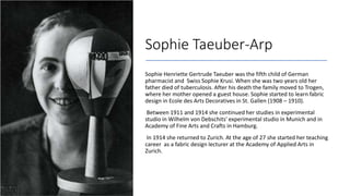 Sophie Taeuber-Arp
Sophie Henriette Gertrude Taeuber was the fifth child of German
pharmacist and Swiss Sophie Krusi. When she was two years old her
father died of tuberculosis. After his death the family moved to Trogen,
where her mother opened a guest house. Sophie started to learn fabric
design in Ecole des Arts Decoratives in St. Gallen (1908 – 1910).
Between 1911 and 1914 she continued her studies in experimental
studio in Wilhelm von Debschits' experimental studio in Munich and in
Academy of Fine Arts and Crafts in Hamburg.
In 1914 she returned to Zurich. At the age of 27 she started her teaching
career as a fabric design lecturer at the Academy of Applied Arts in
Zurich.
 