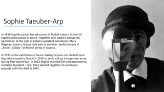 Sophie Taeuber-Arp
In 1916 Sophie started her education in Rudolf Laban's School of
Expressionist Dance in Zurich. Together with Laban's Group she
performed at the side of Laban's assistant and dancer Mary
Wigman. Laban's Group took part in summer performances in
„Artists' Colony” at Monte Verita in Ascona.
In 1915 at the exhibition in Tanner Gallery Sophie met dadaist Jean
Arp, who moved to Zurich in 1915 to avoid call up into german army
during First World War. In 1922 Sophie married him and assumed his
surname Taeubert – Arp. They worked together on numerous
projects until she died in 1943.
 