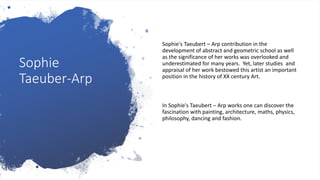 Sophie
Taeuber-Arp
Sophie's Taeubert – Arp contribution in the
development of abstract and geometric school as well
as the significance of her works was overlooked and
underestimated for many years. Yet, later studies and
appraisal of her work bestowed this artist an important
position in the history of XX century Art.
In Sophie's Taeubert – Arp works one can discover the
fascination with painting, architecture, maths, physics,
philosophy, dancing and fashion.
 