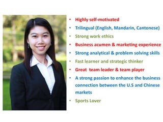 Highly self-motivated   Trilingual (English, Mandarin, Cantonese) Strong work ethics  Business acumen & marketing experience Strong analytical & problem solving skills  Fast learner and strategic thinker Great  team leader & team player A strong passion to enhance the business connection between the U.S and Chinese markets Sports Lover 