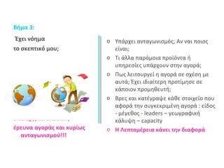 Βήμα 3: 
Έχει νόημα 
το σκεπτικό μου; 
Ενδελεχής και αναλυτική 
έρευνα αγοράς και κυρίως 
ανταγωνισμού!!! 
o Υπάρχει ανταγωνισμός; Αν ναι ποιος 
είναι; 
o Τι άλλα παρόμοια προϊόντα ή 
υπηρεσίες υπάρχουν στην αγορά; 
o Πως λειτουργεί η αγορά σε σχέση με 
αυτά; Έχει ιδιαίτερη προτίμησε σε 
κάποιον προμηθευτή; 
o Βρες και κατέγραψε κάθε στοιχείο που 
αφορά την συγκεκριμένη αγορά : είδος 
- μέγεθος - leaders – γεωγραφική 
κάλυψη – capacity 
o Η Λεπτομέρεια κάνει την διαφορά 
 