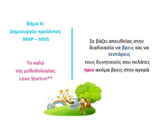 Βήμα 6: 
Δημιουργία προίόντος 
MVP – MVS 
Το καλό 
της μεθοδολογίας 
Lean Startup** 
Σε βάζει απευθείας στην 
διαδικασία να βρεις και να 
τεστάρεις 
τους δυνητικούς σου πελάτες 
πριν ακόμα βγεις στην αγορά 
 