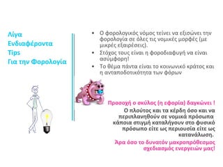 Λίγα 
Ενδιαφέροντα 
Tips 
Για την Φορολογία 
• Ο φορολογικός νόμος τείνει να εξισώνει την 
φορολογία σε όλες τις νομικές μορφές (με 
μικρές εξαιρέσεις). 
• Στόχος τους είναι η φοροδιαφυγή να είναι 
ασύμφορη! 
• Το θέμα πάντα είναι το κοινωνικό κράτος και 
η ανταποδοτικότητα των φόρων 
Προσοχή ο σκύλος (η εφορία) δαγκώνει ! 
Ο πλούτος και τα κέρδη όσο και να 
περιπλανηθούν σε νομικά πρόσωπα 
κάποια στιγμή καταλήγουν στο φυσικό 
πρόσωπο είτε ως περιουσία είτε ως 
κατανάλωση. 
Άρα όσο το δυνατόν μακροπρόθεσμος 
σχεδιασμός ενεργειών μας! 
 