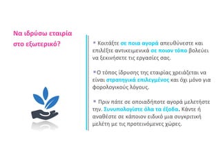 Να ιδρύσω εταιρία 
στο εξωτερικό? Κοιτάξτε σε ποια αγορά απευθύνεστε και 
επιλέξτε αντικειμενικά σε ποιον τόπο βολεύει 
να ξεκινήσετε τις εργασίες σας. 
Ο τόπος ίδρυσης της εταιρίας χρειάζεται να 
είναι στρατηγικά επιλεγμένος και όχι μόνο για 
φορολογικούς λόγους. 
Πριν πάτε σε οποιαδήποτε αγορά μελετήστε 
την. Συνυπολογίστε όλα τα έξοδα. Κάντε ή 
αναθέστε σε κάποιον ειδικό μια συγκριτική 
μελέτη με τις προτεινόμενες χώρες. 
 