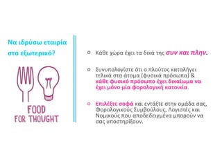 o Κάθε χώρα έχει τα δικά της συν και πλην. 
o Συνυπολογίστε ότι ο πλούτος καταλήγει 
τελικά στα άτομα (φυσικά πρόσωπα) & 
κάθε φυσικό πρόσωπο έχει δικαίωμα να 
έχει μόνο μία φορολογική κατοικία. 
o Επιλέξτε σοφά και εντάξτε στην ομάδα σας, 
Φορολογικούς Συμβούλους, Λογιστές και 
Νομικούς που αποδεδειγμένα μπορούν να 
σας υποστηρίξουν. 
Να ιδρύσω εταιρία 
στο εξωτερικό? 
 