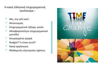 Η κακή ελληνική επιχειρηματική 
κουλτούρα : 
 Me, my self and I 
 Νεποτισμός 
 Επιχειρηματικό c(l)opy- paste 
 Αδιαφοροποίητο επιχειρηματικό 
μοντέλο 
 Κουρασμένη αγορά 
 Budget? Τι είναι αυτό? 
 Κακή οργάνωση 
 Μηδαμινές εξωτερικές σχέσεις 
 