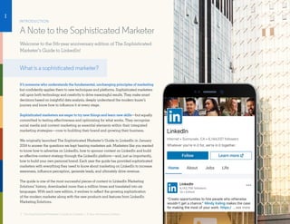 INTRODUCTION
A Note to the Sophisticated Marketer
Welcome to the 5th-year anniversary edition of The Sophisticated
Marketer’s Guide to LinkedIn!
What is a sophisticated marketer?
It’s someone who understands the fundamental, unchanging principles of marketing
but confidently applies them to new techniques and platforms. Sophisticated marketers
call upon both technology and creativity to drive meaningful results. They make smart
decisions based on insightful data analysis, deeply understand the modern buyer’s
journey and know how to influence it at every stage.
Sophisticated marketers are eager to try new things and learn new skills—but equally
committed to testing effectiveness and optimizing for what works. They recognize
social media and content marketing as essential elements within their integrated
marketing strategies—core to building their brand and growing their business.
We originally launched The Sophisticated Marketer’s Guide to LinkedIn in January
2014 to answer the questions we kept hearing marketers ask. Marketers like you wanted
to know how to advertise on LinkedIn, how to sponsor content on LinkedIn and build
an effective content strategy through the LinkedIn platform—and, just as importantly,
how to build your own personal brand. Each year the guide has provided sophisticated
marketers with everything they need to know about marketing on LinkedIn to increase
awareness, influence perception, generate leads, and ultimately drive revenue.
The guide is one of the most successful pieces of content in LinkedIn Marketing
Solutions’ history, downloaded more than a million times and translated into six
languages. With each new edition, it evolves to reflect the growing sophistication
of the modern marketer along with the new products and features from LinkedIn
Marketing Solutions.
3 · The Sophisticated Marketer’s Guide to LinkedIn | 5 Year Anniversary Edition
I
 