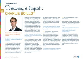 12 2ème PARTIE : Demandez à l’expert
Charlie Boillot, Digital Advertising
 Brand Content Manager, BNP
Paribas
LI: Question : Comment décririez-vous
LinkedIn et ses avantages aux autres
marketeurs ?
CB: Je sais que de nombreux sujets
qui intéressent une partie de nos
clients et prospects, en particulier
BtoB, se retrouvent sur LinekdIn.
C’est pour cela que je sensibilise
mes pairs à l’importance de
contextualiser la marque par rapport
à un environnement de produits et
de services qui correspondent à leur
marché. En tant que publicitaire, je
valorise l’utilisation de LinkedIn au
de-delà de l’aspect RH, au regard
du positionnement et des territoires
d’expression de BNP Paribas. C’est
un espace approprié pour parler de
sujets professionnels avec nos cibles
et promouvoir notre savoir-faire. On
est dans une logique de recherche
de conversations sérieuses, à valeur
ajoutée, qui valorise nos expertises.
LI: Selon vous, quel type de contenu
permet de rentrer en contact avec une
audience cible ?
CB: Je privilégierais un contenu visuel,
des infographies, des vidéos. La mise
à disposition d’études fonctionne
généralement bien. Le partage
d’expérience et d’expertise peut
également se faire à travers des livres
blancs, des conseils, témoignages. Le
tout est de rester cohérent dans ce que
l’on donne à voir et à lire dans la durée,
exprimer des points de vue en lien
avec la marque.
2ème partie :
Demandez à l’expert :
Charlie Boillot
Sur certains contenus, la marque a par
ailleurs tout intérêt à ne pas être le
seul émetteur et de s’associer à une
caution externe ou d’être le relais de
ses partenaires, avec une logique de
testimonial.
LI: Quel est votre conseil pour rédiger
les meilleures nouvelles d’entreprises
sur LinkedIn ?
CB: Rien que le fait de se poser la
question de qui sera intéressé par
le contenu diffusé est essentiel. Il
faut travailler l’angle et la forme de
la nouvelle au regard de la cible,
c’est basique mais redoutable. Il est
important de veiller à la longueur et à la
fréquence des publications. Puisque les
outils nous permettent d’être à l’écoute,
de savoir ce qui intéresse, il faut s’en
servir ! Etre flexible, réactif, et surtout
tester.
LI: Quels sont les principaux écueils des
marketeurs sur LinkedIn selon vous ?
CB: Etre trop orienté produit et pas
assez contenu.
Je conseillerais d’élargir les sujets et les
thématiques, ne pas être trop centré sur
la vie de l’entreprise, sur sa dimension
interne.
LI: Pourquoi les marketeurs devraient
considérer LinkedIn comme une
plateforme de communication
incontournable ?
Si les publics auxquels ils souhaitent
s’adresser sont présents et actifs sur
LinkedIn, il y a alors des opportunités
d’animer une présence dans la durée,
en évitant les campagnes « one shot »,
de bénéficier des capacités de ciblage
de la plateforme et de s’assurer de
proposer le bon contenu à la bonne
cible.
 