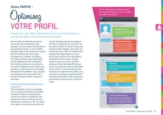13
Que la recherche cible des personnes,
des postes, des entreprises ou des
groupes, nous fournissons les résultats les
plus pertinents basés sur votre identité
professionnelle, votre réseau et la manière
dont les membres de votre réseau
s’impliquent sur LinkedIn. Par ailleurs,
l’une des premières actions effectuées
par les utilisateurs lors de la réception
d’un contenu publié par une entreprise
ou un autre utilisateur est de cliquer pour
accéder au profil personnel ou à la page
Entreprise de l’expéditeur. C’est pourquoi
il est essentiel que votre profil et celui
de votre entreprise soient complets et
optimisés.
Comment optimiser le profil de votre
entreprise ?
Votre entreprise et tous ses employés
ont tout intérêt à optimiser leurs profils
LinkedIn. En effet, un profil optimisé
permet d’accroître la visibilité de votre
entreprise et de ses contenus dans les
résultats de recherche, au sein du réseau
et en dehors. Les moteurs de recherche
comme Google explorent les pages et
les URL à la recherche de mots-clés. Or,
les profils LinkedIn fournissent beaucoup
d’opportunités d’intégrer des mots-clés,
notamment dans l’URL de LinkedIn, dans
d’autres URLs apparaissant sur votre
profil, dans les titres et les descriptions
de postes et dans les liens vers des
contenus que vous incluez. LinkedIn
utilise par ailleurs des algorithmes pour
donner la priorité à certains profils plutôt
qu’à d’autres. Si votre entreprise et ses
employés ont optimisé leurs profils, vous
serez donc avantagé lorsque des clients
potentiels rechercheront des entreprises,
des produits et des services comme les
vôtres.
3ème partie :
Cette infographie présente toutes
les opportunités pour tirer le meilleur
parti de votre profil.
Chaque jour, des millions de professionnels en trouvent d’autres et
sont trouvés grâce à l’outil de recherche LinkedIn.
Optimisez
votre profil
3ème PARTIE : Optimisez votre profil
 