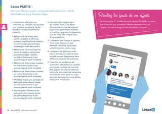 14
1. Lorsque vous effectuez une
recherche sur LinkedIn, les résultats
sont triés par pertinence, ce qui
prend en compte les éléments
suivants :
• Relations de 1er niveau avec
profils complétés à 100 % (ou
presque), ayant le plus de relations
en commun/groupes partagés,
classées par ordre décroissant
• Relations de 1er niveau ayant le
moins de relations communes/
groupes partagés, classées
par ordre décroissant et par
pourcentage de profil complété
• Relations de 2ème niveau classées
par ordre décroissant et par
pourcentage de profil complété
• Relations de 3ème niveau classées
par ordre décroissant et par
pourcentage de profil complété
• Membres de groupes partagés (en
dehors de votre réseau) classés
par ordre décroissant et par
pourcentage de profil complété
• Tous les autres utilisateurs (en
dehors de votre réseau) classés
par ordre décroissant et par
pourcentage de profil complété
2. Les mots-clés intégrés dans
les champs Nom, Titre, Nom
d’entreprise, Intitulé de poste et
Expérience permettent d’obtenir
un meilleur rang dans le classement
que les mots-clés intégrés dans
d’autres sections.
3. L’utilisation des champs et options
mis à votre disposition (par
exemple, rejoindre 50 groupes
LinkedIn) améliore votre rang.
4. L’utilisation de différents mots-
clés et termes pour décrire votre
activité permet d’apparaître dans
différents résultats de recherche.
5. Consultez les tendances des
recherches effectuées sur LinkedIn
pour savoir combien de fois vous
êtes apparu dans les résultats de
recherche et combien de personnes
ont consulté votre profil au cours
des trois derniers mois, puis affinez
votre profil en fonction.
3ème partie :
Voici cinq choses à savoir concernant la recherche sur LinkedIn,
identifiées par Stacy Donovan Zapar.
Récoltez les fruits de vos efforts
Le saviez-vous ? La taille de votre réseau LinkedIn et votre
participation aux groupes LinkedIn peuvent avoir un
impact sur votre rang au sein du réseau LinkedIn.
3ème PARTIE : Optimisez votre profil
 