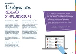 15
Depuis la fin de l’année 2012, les
utilisateurs de LinkedIn ont la
possibilité de suivre un groupe
exclusif de leaders d’opinion sur
LinkedIn. Dirigeants, entrepreneurs,
leaders mondiaux ou philanthropes…
tous partagent des informations
uniques et lancent des discussions
passionnantes sur différentes
questions. Accessible via Pulse, le
programme des leaders d’opinion
fournit une source de contenus
extérieure au réseau LinkedIn. Il se
veut surtout une source d’inspiration
et d’information qui vous aide à
devenir un plus grand spécialiste du
marketing.
Ce programme regroupe déjà 500
leaders d’opinion (mars 2014). Parmi
les français, nous comptons déjà
: Nicolas Bordas, Jacques Attali,
Loic Lemeur , Carlos Ghosn et plein
d’autres personnalités encore. Vous
pouvez directement interagir avec
ces leaders d’opinion en utilisant
l’option « J’aime » pour leurs articles,
par exemple, ou en participant
aux discussions concernant leurs
publications. Via les commentaires
imbriqués, vous pouvez aussi réagir
à la publication d’un leader d’opinion
pour démarrer une discussion ou
un débat avec les autres personnes
l’ayant lue. Vous pouvez mentionner
d’autres personnes afin qu’elles
participent à la discussion et recevoir
une notification lorsque votre
commentaire obtient une réponse.
4ème partie :
Développez votre
réseaux
d’influenceurs
“ Je suis ravie de voir que LinkedIn gagne de plus en plus
de terrain. Cela fait longtemps qu’il s’est imposé comme
mon cheval de bataille. Si Twitter est l’endroit où parler à
des gens que vous ne connaissez pas et que Facebook
est l’endroit où vous parler à des gens que vous
connaissez déjà, alors LinkedIn est l’endroit où vous
pouvez parler à des personnes pour mettre en place
des projets communs »
Ann Handley, Auteure de « Content rules », Chief
Content officer at marketing profs
 