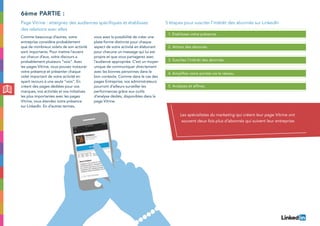 Comme beaucoup d’autres, votre
entreprise considère probablement
que de nombreux volets de son activité
sont importants. Pour mettre l’accent
sur chacun d’eux, votre discours a
probablement plusieurs “voix”. Avec
les pages Vitrine, vous pouvez instaurer
votre présence et présenter chaque
volet important de votre activité en
ayant recours à une seule “voix”. En
créant des pages dédiées pour vos
marques, vos activités et vos initiatives
les plus importantes avec les pages
Vitrine, vous étendez votre présence
sur LinkedIn. En d’autres termes,
vous avez la possibilité de créer une
plate-forme distincte pour chaque
aspect de votre activité en élaborant
pour chacune un message qui lui est
propre et que vous partagerez avec
l’audience appropriée. C’est un moyen
unique de communiquer directement
avec les bonnes personnes dans le
bon contexte. Comme dans le cas des
pages Entreprise, vos administrateurs
pourront d’ailleurs surveiller les
performances grâce aux outils
d’analyse dédiés, disponibles dans la
page Vitrine.
6ème partie :
Page Vitrine : atteignez des audiences spécifiques et établissez
des relations avec elles
5 étapes pour susciter l’intérêt des abonnés sur LinkedIn
1. Etablissez votre présence.
2. Attirez des abonnés.
4. Amplifiez votre portée via le réseau.
3. Suscitez l’intérêt des abonnés.
5. Analysez et affinez.
Les spécialistes du marketing qui créent leur page Vitrine ont
souvent deux fois plus d’abonnés qui suivent leur entreprise.
 