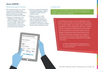 8:00a.m.
23
6ème partie :
Plus on est de fous plus on rit ! Nous
vous proposons quelques pistes
simples à mettre en place afin d’attirer
plus de membres sur vos pages
Entreprise en publiant des nouvelles :
•	Engagez les collaborateurs. Les
collaborateurs sont à 70% plus
enclins à s’engager avec le contenu
de votre société, n’oubliez donc
pas de participer ! Lancez une
communication en interne et faites
en sorte de montrer l’exemple.
•	Cultivez une approche multicanaux.
Encouragez les équipes à intégrer
la signature LinkedIn dans leur
signature d’email.
•	Intégrez un bouton « suivre
» sur votre site web ou votre
blog. Votre équipe web peut se
procurer facilement les codes sur
« developper.linkedin.com ». Ceci
permettra aux membres de LinkedIn
de suivre votre entreprise en un clic.
Attirez advantage de membres
6ème PARTIE : Publiez avec un objectif : marketing de contenu sur LinkedIn
Le saviez-vous ?
Il y a plus de 1.5 million d’éditeurs uniques utilisant activement le bouton
« partage » sur leur site afin de publier du contenu sur la plateforme de
LinkedIn. (Résultats du 1er trimestre 2013)
« Le marketing de contenu c’est de la planification, de la
création, de la promotion et du suivi performance destiné
à une audience ciblée, avec en tête, toujours l’objectif de
la satisfaction client et de génération de revenu. LinkedIn
propose une plateforme particulièrement performante
pour les recherches et la viralité de contenu vers des
groupes d’intérêts particuliers faisant partie de votre
audience cible jusqu’au influenceurs qui orienteront
les tendances du marché. Linkedin est la plateforme
essentielle pour atteindre les objectifs d’une stratégie
de contenu.
Lee Odden, CEO @TopRank Online Marketing, Auteur
de : Optimise, Public Speaker: Integrated Search, Social,
and Content Marketing
 