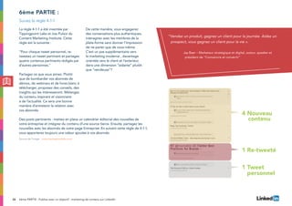 26
La règle 4-1-1 a été inventée par
Tippingpoint Labs et Joe Pulizzi du
Content Marketing Institute. Cette
règle est la suivante :
“Pour chaque tweet personnel, re-
tweetez un tweet pertinent et partagez
quatre contenus pertinents rédigés par
d’autres personnes.”
Partagez ce que vous aimez. Plutôt
que de bombarder vos abonnés de
démos, de webinars et de livres blanc à
télécharger, proposez des conseils, des
insights qui les intéresseront. Mélangez
du contenu inspirant et visionnaire
à de l’actualité. Ce sera une bonne
manière d’entretenir la relation avec
vos abonnés.
De cette manière, vous engagerez
des conversations plus authentiques,
interagirez avec les membres de la
plate-forme sans donner l’impression
de ne parler que de vous-même.
C’est un pas supplémentaire vers
le marketing moderne , davantage
orientée vers le client et l’exterieur,
dans une dimension “aidante” plutôt
que “vendeuse”?
6ème partie :
Des posts pertinents : mettez en place un calendrier éditorial des nouvelles de
votre entreprise et intégrez du contenu d’une source tierce. Ensuite, partagez les
nouvelles avec les abonnés de votre page Entreprise. En suivant cette règle de 4-1-1,
vous apporterez toujours une valeur ajoutée à vos abonnés.
Suivez la règle 4-1-1
“Vendez un produit, gagnez un client pour la journée. Aidez un
prospect, vous gagnez un client pour la vie ».
Jay Baer – Marketeur stratégique et digital, auteur, speaker et
président de “Convaincre et convertir”
6ème PARTIE : Publiez avec un objectif : marketing de contenu sur LinkedIn
(Source de l’image : www.tippingpointlabs.com)
4 Nouveau 			
	 contenu
1 Re-tweeté
1 Tweet 			
	 personnel
 