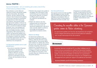 27
Nos utilisateurs suivent déjà avec
intérêt les contenus de grande qualité
des sites d’actualités, des leaders
d’opinion, de leurs relations et des
marques. Avec les Sponsored updates,
vous pouvez rejoindre la conversation
et apparaître en même temps que
ces contenus. Vous pouvez publier
des Sponsored updates contenant du
Rich Media et garantir leur pertinence
grâce à une fonctionnalité de ciblage
puissante. Ainsi, vous atteignez les
bonnes personnes au bon moment
avec vos meilleurs articles, images,
infographies, PDF, présentations et
vidéos. Les Sponsored updates sont
aussi un des seuls moyens d’atteindre
les utilisateurs mobiles de LinkedIn,
puisqu’elles apparaissent dans le flux
sur les ordinateurs de bureau, les
tablettes et les smartphones.
Les Sponsored updates sont un outil
puissant pour :
• Accroître la notoriété et façonner
la perception. Envoyez des
Sponsored updates à votre
audience cible pour accroître
rapidement votre notoriété et
façonner la perception de votre
marque, de vos produits et de vos
services.
• Générez des prospects de qualité en
partageant des informations utiles
recherchées par les professionnels.
Vous pouvez observer ce contenu
se diffuser grâce au partage
qui s’effectue naturellement sur
LinkedIn.
•	Établir des relations avec des
professionnels du monde entier.
Publiez vos contenus avec les
Sponsored updates pour créer de la
valeur ajoutée, établir la confiance,
encourager les échanges et
approfondir les relations clients.
Options de ciblage
Les Sponsored updates vous
permettent d’atteindre l’audience
ciblée au-delà des abonnés à votre
page Entreprise. Vous pouvez définir
votre audience en utilisant des critères
tels que le lieu, la taille de l’entreprise,
le secteur d’activité, la fonction et
l’expérience. N’oubliez pas qu’il y a
toujours un équilibre à trouver entre
le ciblage et la taille de l’audience. Si
votre ciblage est trop précis, votre
nouvelle risque de n’atteindre qu’une
très petite audience.
Suivi des performances
Vous pouvez promouvoir des nouvelles
dans 20 langues et couvrir les 200
pays et territoires dans lesquels nos
utilisateurs sont présents. Dans un
délai d’une à deux minutes après la
publication de votre nouvelle, vous
pouvez consulter les mesures
d’impression et d’intérêt qu’elle a
suscité. Le reporting est mis à jour
quasiment en temps réel. Ainsi, vous
pouvez suivre l’efficacité de votre
publication par rapport à vos objectifs
et affiner instantanément votre
stratégie.
6ème partie :
Sponsored Updates : vers un marketing de contenu dans le flux
d’informations professionnelles
Considérez les nouvelles ciblées et les Sponsored
updates comme du Native advertising.
Les sponsored updates sont fonction de l’expérience de navigation
et sont intégrés directement dans le fil d’actualité de l’utilisateur
pour ne pas interrompre le flux de contenus.
6ème PARTIE : Publiez avec un objectif : marketing de contenu sur LinkedIn
Le premier fabricant mondial de PC a su cibler intelligemment le
contenu de ses conversations en utilisant les Sponsored Updates
pour atteindre des prospects et des partenaires professionnels de
qualité. Les Sponsored Updates ont favorisé une augmentation
de 17 % du taux de notoriété de la marque et ont multiplié le taux
d’engagement par quatre par rapport à la publicité par bannières.
business.linkedin.com/fr-fr/marketing-solutions
 