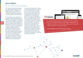 28
Pour utiliser les Sponsored updates,
vous devez d’abord disposer d’une
page Entreprise sur LinkedIn. Tous
les Sponsored updates sont dans
un premier temps crées comme des
nouvelles organiques de l’entreprise.
À l’instar des encarts publicitaires, la
Sponsored update est adressée aux
utilisateurs qui naviguent sur LinkedIn.
Les Sponsored updates se distinguent
clairement des contenus organiques.
Ainsi, les utilisateurs font facilement la
différence entre contenus organiques
et contenus payants. Les Sponsored
updates comportent d’ailleurs
un libellé qui les identifie comme
tels. Les liens contenus dans une
Sponsored updates peuvent générer
du trafic vers les emplacements de
votre choix, qu’il s’agisse de vos
portails de contenus, d’articles ou
d’actualités, de chaînes YouTube ou
SlideShare, de livres blancs ou des
invitations pour des événements.
Les Sponsored updates sont achetés
par le biais d’une enchère au second
prix. Le fonctionnement de cette
enchère est le suivant : chaque fois
qu’une opportunité d’afficher une
nouvelle sponsorisée se présente,
LinkedIn lance une enchère pour
déterminer quelle nouvelle afficher.
Pour une enchère donnée, il peut y
avoir plusieurs offres d’annonceurs
concurrents souhaitant tous atteindre
le même utilisateur. Cela signifie
que lorsque vous sponsorisez une
nouvelle, vous participez à une
enchère pour déterminer si elle sera
présentée à votre audience cible.
L’affichage d’un Sponsored updates
n’est donc pas garanti, mais vous
pouvez ajuster votre offre et votre
contenu pour augmenter vos chances
de remporter l’enchère.
6ème partie :
Fonctionnement des Sponsored updates
6ème PARTIE : Publiez avec un objectif : marketing de contenu sur LinkedIn
Les cadres marketing exposés aux Sponsored Updates d’Adobe
ont été 50 % de plus à affirmer que la marque « forge l’avenir du
marketing numérique » et 79 % de plus à penser qu’« Adobe peut
m’aider à optimiser mon budget médias ».
business.linkedin.com/fr-fr/marketing-solutions
 