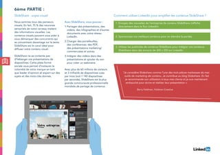Nous sommes tous des penseurs
visuels. En fait, 75 % des neurones
sensoriels de notre cerveau traitent
des informations visuelles. Les
contenus visuels peuvent vous aider à
vous démarquer des concurrents qui
se concentrent davantage sur le texte.
SlideShare est le canal idéal pour
diffuser votre contenu visuel.
SlideShare ne se contente pas
d’héberger vos présentations de
diapositives. Cette plate-forme
sociale vous permet d’instaurer la
notoriété de votre marque en tant
que leader d’opinion et expert sur des
sujets et des mots-clés donnés.
Avec SlideShare, vous pouvez :
1.	Partager des présentations, des
vidéos, des infographies et d’autres
documents avec votre réseau
LinkedIn.
2.	Charger des portefeuilles,
des conférences, des PDF,
des présentations marketing/
commerciales et autres.
3.	Intégrer des vidéos dans des
présentations et ajouter du son
pour créer un webinaire.
Avec plus de 60 millions de visiteurs
et 3 milliards de diapositives vues
par mois (soit 1 140 diapositives
par seconde), SlideShare est la plus
grande communauté professionnelle
mondiale de partage de contenus.
de passer à côté d’une telle
opportunité.
6ème partie :
SlideShare : soyez visuel Comment utiliser LinkedIn pour amplifier les contenus SlideShare ?
1. Envoyez des nouvelles de l’entreprise (le contenu SlideShare s’affiche
directement dans le flux LinkedIn).
2. Sponsorisez vos meilleurs contenus pour en étendre la portée.
3. Utilisez les publicités de contenus SlideShare pour intégrer vos contenus
SlideShare dans des encarts de 300 x 250 sur LinkedIn.
“Je considère Slideshare comme l’une des trois pièces maitresses de mes
outils de marketing de contenu. Je contribue au blog Slideshare. En fait
je recommande son utilisation à tous mes clients et je suis maintenant
embauché pour écrire et réaliser leur présentation ».
Barry Feldman, Feldman Creative
 