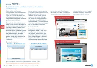 32
Exemples de disposition
Disposition 1 – En-tête et pied de page Disposition 2 – En-tête seulement
VOTRE PIED DE PAGE ICI
VOTRE EN-TÊTE ICI
Onglet 1 Onglet 2 Onglet 3 Onglet 4
VOTRE EN-TÊTE ICI
Onglet 1 Onglet 2 Onglet 3 Onglet 4
Sur LinkedIn, nos utilisateurs
consomment et partagent activement
des informations et des données
utiles. Les publicités de contenu vous
offrent une autre opportunité de
partager des contenus avec l’audience
professionnelle de LinkedIn.
Ces publicités utilisent des contenus
basés sur des images et des vidéos qui
se détachent dans la partie supérieure
des pages LinkedIn au design sobre.
Utilisez-les pour positionner votre
entreprise en tant que leader d’opinion
et susciter l’intérêt de votre audience
avec des livres blancs, des vidéos,
des brochures et d’autres contenus
à valeur ajoutée, sans interrompre le
l’expérience de l’utilisateur mais en
l’améliorant.
L’encart que nous proposons pour la
publicité de contenu permet de fournir
jusqu’à cinq éléments de contenu
différents via des onglets distincts,
notamment des articles de blogs,
des études de cas, des livres blancs
et des vidéos. Nos publicités étant
compatibles avec le flux RSS, elles sont
mises à jour automatiquement chaque
fois que le contenu actif qu’elles
présentent change.
Les publicités de contenu sont
extrêmement simples à créer : vous
nous fournissez des ressources et
des contenus, et nous créons votre
publicité en dix jours ouvrés, délai au
cours duquel vous avez le temps de
les prévisualiser et de les approuver.
Vous pouvez tirer parti de la richesse
des données des profils utilisateurs
de LinkedIn pour cibler avec précision
vos publicités et vous avez accès à des
analyses détaillées montrant de quelle
manière les utilisateurs interagissent
avec chaque onglet de contenu.
6ème partie :
Publicités de contenu : améliorez l’expérience de l’utilisateur
sans l’interrompre
Pour connaître les caractéristiques des publicités, consultez le site
http://adspecs.liasset.com/category.php?category=Content+Ads.
Exemples de disposition
Disposition 1 – En-tête et pied de page Disposition 2 – En-tête seulement
VOTRE PIED DE PAGE ICI
VOTRE EN-TÊTE ICI
Onglet 1 Onglet 2 Onglet 3 Onglet 4
VOTRE EN-TÊTE ICI
Onglet 1 Onglet 2 Onglet 3 Onglet 4
6ème PARTIE : Publiez avec un objectif : marketing de contenu sur LinkedIn
Content Ad Standard
Content Ad Standard Extensible
 