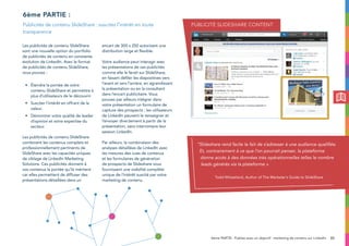 33
Les publicités de contenu SlideShare
sont une nouvelle option du portfolio
de publicités de contenu en constante
évolution de LinkedIn. Avec le format
de publicités de contenu SlideShare,
vous pouvez :
•	Étendre la portée de votre
contenu SlideShare et permettre à
plus d’utilisateurs de le découvrir.
•	Susciter l’intérêt en offrant de la
valeur.
•	Démontrer votre qualité de leader
d’opinion et votre expertise du
secteur.
Les publicités de contenu SlideShare
combinent les contenus complets et
professionnellement pertinents de
SlideShare avec les capacités uniques
de ciblage de LinkedIn Marketing
Solutions. Ces publicités donnent à
vos contenus la portée qu’ils méritent
car elles permettent de diffuser des
présentations détaillées dans un
encart de 300 x 250 autorisant une
distribution large et flexible.
Votre audience peut interagir avec
les présentations de ces publicités
comme elle le ferait sur SlideShare,
en faisant défiler les diapositives vers
l’avant et vers l’arrière, en agrandissant
la présentation ou en la consultant
dans l’encart publicitaire. Vous
pouvez par ailleurs intégrer dans
votre présentation un formulaire de
capture des prospects ; les utilisateurs
de LinkedIn peuvent le renseigner et
l’envoyer directement à partir de la
présentation, sans interrompre leur
session LinkedIn.
Par ailleurs, la combinaison des
analyses détaillées de LinkedIn avec
les mesures des vues de contenus
et les formulaires de génération
de prospects de Slideshare vous
fournissent une visibilité complète
unique de l’intérêt suscité par votre
marketing de contenu.
6ème partie :
Publicités de contenu SlideShare : suscitez l’intérêt en toute
transparence
Publicité slideshare content
6ème PARTIE : Publiez avec un objectif : marketing de contenu sur LinkedIn
“Slideshare rend facile le fait de s’adresser à une audience qualifiée.
Et, contrairement à ce que l’on pourrait penser, la plateforme
donne accès à des données très opérationnelles telles le nombre
leads générés via la plateforme ».
Todd Wheatland, Author of The Marketer’s Guide to SlideShare
 