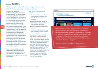 34
Tirez parti de l’audience
professionnelle et de la plate-forme
LinkedIn à travers vos autres canaux
numériques, grâce à un ensemble
d’API et de plug-ins qui contribuent à
renforcer la fidélité de votre audience
et à partager des contenus sur notre
réseau. Avec l’API de LinkedIn vous
pouvez créer des expériences de
marque personnalisées permettant
aux utilisateurs de se connecter à une
application en utilisant leur identifiant
LinkedIn. Ainsi, ils n’ont pas besoin de
saisir des données supplémentaires.
L’utilisation de l’API pour accéder à
la richesse des données de LinkedIn
vous permet de créer une expérience
utilisateur personnalisée de votre
application en fonction des données
des profils. Vous pouvez également
favoriser la viralité de votre application
en la configurant pour qu’elle publie
elle-même les nouvelles concernant les
activités d’un utilisateur.
Nous mettons à la disposition des
développeurs des outils puissants
qui leur permettent de tirer parti de
nos contenus et des relations des
utilisateurs tout en gardant ces derniers
sur votre site.
Avec nos API, vous pouvez par
exemple :
•	Inviter les utilisateurs à s’inscrire
sur votre site en utilisant leurs
identifiants de connexion
LinkedIn.
•	Exploiter certaines parties de
l’identité LinkedIn pour fournir
des contenus pertinents.
•	Intégrer des flux LinkedIn dans
votre site.
•	Inviter vos utilisateurs à partager
des nouvelles à travers la plate-
forme LinkedIn.
Pour ajouter un plug-in LinkedIn à
votre site ou à votre application,
visitez developer.LinkedIn.com. Sur
ce site, vous pouvez générer le code
requis et l’ajouter au code source de
votre site ou de votre application.
Le LinkedIn Certified Developer
Program (CDP) vous permet de faire
appel à des développeurs certifiés
pour l’utilisation des données
LinkedIn, qui sont également formés
et assistés par LinkedIn. Nous
proposons aussi des possibilités
pour travailler avec un plus grand
choix de développeurs.
6ème partie :
API de LinkedIn : renforcez l’intérêt, partagez des contenus à
l’échelle du réseau grâce aux opérations spéciales
6ème PARTIE : Publiez avec un objectif : marketing de contenu sur LinkedIn
Le site Content Loop de Capgemini utilise une interface
de programmation (API) pour diffuser les articles les plus
pertinents auprès des dirigeants d’entreprises qui s’inscrivent
via leur profil LinkedIn. En une seule semaine, Content Loop
a regroupé les 50 articles les plus appréciés sur Forbes,
The Next Web et VentureBeat et a recruté 3 000 nouvelles
entreprises abonnées à Capgemini.
business.linkedin.com/fr-fr/marketing-solutions
 