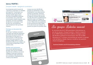 35
6ème partie :
Groupes LinkedIn : rejoignez la conversation
6ème PARTIE : Publiez avec un objectif : marketing de contenu sur LinkedIn
Les entreprises parlent souvent de
“rejoindre la conversation” et “d’établir
leur expertise”. En participant aux
discussions qui ont lieu dans les
groupes LinkedIn déjà en place,
vous avez la possibilité de rejoindre
la conversation. Et en créant des
communautés LinkedIn propres à votre
entreprise, vous avez la possibilité
de démarrer la conversation. Dans
les deux cas, vous positionnez
votre entreprise en tant que leader
d’opinion.
Participez aux discussions des
groupes
En tant que “marketeur connecté”,
vous savez que seules les interactions
permettent de susciter l’intérêt réel
des prospects et des clients, et
de le conserver. Il suffit de trouver
le bon forum pour y parvenir. Les
groupes LinkedIn offrent un moyen
terriblement efficace pour intégrer une
communauté correspondant à votre
audience cible.
Planifiez votre participation
Vous pouvez rejoindre jusqu’à 50
groupes, mais il est fort probable
que dans ces conditions, vous et vos
collègues n’aurez pas le temps de
vous impliquer à plein temps dans
les conversations, l’établissement de
contacts et les relations.
Lorsque vous avez identifié des
groupes qui représentent un bon
investissement, vous devez prendre
le temps d’y participer. Intervenez
dans les discussions les plus actives
et dirigez les membres des groupes
vers des informations supplémentaires
ayant de la valeur, qu’il s’agisse de
contenus publiés par votre entreprise
ou non. L’idée est de vous positionner
en tant que personne utile et fiable,
et non pas en tant que marketeur ne
pensant qu’à attirer son prochain client.
En réunissant plus de 21 000 prescripteurs internationaux au
sein de son groupe « Energy Innovation », Statoil a remporté
le prix MM Global Award de la meilleure campagne auprès
des décideurs politiques et économiques. Avec 40 nouvelles
discussions et 71 nouveaux commentaires par semaine, ce groupe
a fait de Statoil un leader d’opinion mondial sur les questions
d’avenir énergétique.
business.linkedin.com/fr-fr/marketing-solutions
Les groupes Linkedin innovent
 
