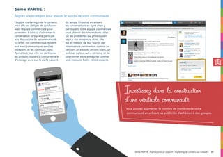 37
L’équipe marketing crée le contenu,
mais elle est obligée de collaborer
avec l’équipe commerciale pour
permettre à celle-ci d’alimenter la
conversation lorsqu’elle participe
aux discussions de la communauté.
En effet, vos commerciaux doivent
eux aussi communiquer avec les
prospects et les clients en ligne.
Après tout, leur rôle est de trouver
les prospects avant la concurrence et
d’interagir avec eux là où ils passent
du temps. En outre, en suivant
les conversations en ligne et en y
participant, votre équipe commerciale
peut obtenir des informations utiles
sur les problèmes qui préoccupent
le plus vos prospects. Ainsi, elle
est en mesure de leur fournir des
informations pertinentes, comme un
lien vers un e-book, un livre blanc, un
webinar ou tout autre contenu, et de
positionner votre entreprise comme
une ressource fiable et intéressante.
6ème partie :
Alignez vos stratégies pour assurer le succès de votre communauté
Investissez dans la construction
d’une véritable communauté
Vous pouvez augmenter le nombre de membres de votre
communauté en utilisant les publicités d’adhésion à des groupes
6ème PARTIE : Publiez avec un objectif : marketing de contenu sur LinkedIn
 