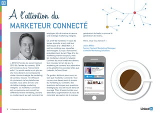 4
« 2012 fût l’année du social media et
2013 fût l’année du contenu. 2014
est l’année où ils se “rencontrent
enfin”. Le social media ne vit plus en
silo mais devient une composante
vitale à toute stratégie de marketing
de contenu réussie. En diffusant
du contenant via les plateformes
sociales, vous serez arrivé à une
véritable stratégie marketing
intégrée. Le marketeur connecté
est une personne qui connaît les
différents leviers marketing, anciens
ou modernes et qui sait comment les
employer afin de mettre en œuvre
une stratégie marketing intégrée.
Ce profil de marketeur n’a pas de
temps à perdre et est rodé aux
techniques à la « Mad Men », il
sait les combiner aux nouvelles
technologies. Ce qui a fonctionné
précédemment durant l’âge d’or du
marketing marche toujours, mais
les marketeurs doivent s’adapter.
L’univers du social media est devenu
leur nouveau terrain de jeu, le
marketing de contenu leur adrénaline
et les plateformes sociales telles que
LinkedIn, le Saint Graal.
Ce guide a été écrit pour vous, en
tant que marketeur connecté. Tout
ce que vous devez savoir à propos
du marketing sur LinkedIn, des
questions techniques aux questions
stratégiques, tout se trouve dans cet
ouvrage. Plein d’opportunités vous
attendent, augmentation du taux de
notoriété, perception de la marque,
génération de leads ou encore la
génération de revenu.
Alors, vous vous lancez ? »
Jason Miller
Senior Content Marketing Manager,
LinkedIn Marketing Solutions
A l’attention du
Marketeur connecté
A l’attention du Marketeur Connecté
 