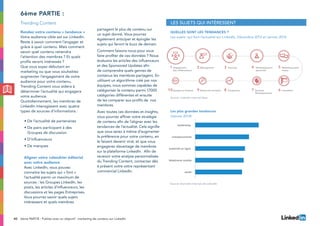 40 6ème PARTIE : Publiez avec un objectif : marketing de contenu sur LinkedIn
Rendez votre contenu « tendance »
Votre audience cible est sur LinkedIn.
Reste à savoir comment l’engager et
grâce à quel contenu. Mais comment
savoir quel contenu retiendra
l’attention des membres ? Et quels
profils seront intéressés ?
Que vous soyez débutant en
marketing ou que vous souhaitiez
augmenter l’engagement de votre
audience pour votre contenu,
Trending Content vous aidera à
déterminer l’actualité qui engagera
votre audience.
Quotidiennement, les membres de
LinkedIn interagissent avec quatre
types de sources d’informations :
•	De l’actualité de partenaires
•	De pairs participant à des
Groupes de discussion
•	D’influenceurs
•	De marques
Aligner votre calendrier éditorial
avec votre audience
Avec LinkedIn, vous pouvez
connaitre les sujets qui « font »
l’actualité parmi un maximum de
sources : les Groupes LinkedIn, les
posts, les articles d’influenceurs, les
discussions et les pages Entreprises.
Vous pourrez savoir quels sujets
intéressent et quels membres
partagent le plus de contenu sur
un sujet donné. Vous pourrez
également anticiper et épingler les
sujets qui feront le buzz de demain.
Comment faisons-nous pour vous
faire profiter de ces données ? Nous
évaluons les articles des influenceurs
et des Sponsored Updates afin
de comprendre quels genres de
contenus les membres partagent. En
utilisant un algorithme créé par nos
équipes, nous sommes capables de
catégoriser le contenu parmi 17000
catégories différentes et ensuite
de les comparer aux profils de nos
membres.
Avec toutes ces données et insights,
vous pourrez affiner votre stratégie
de contenu afin de l’aligner avec les
tendances de l’actualité. Cela signifie
que vous serez à même d’augmenter
la préférence pour votre contenu, en
le faisant devenir viral, et que vous
engagerez davantage de membres
sur la plateforme LinkedIn. Afin de
recevoir votre analyse personnalisée
du Trending Content, contactez dès
à présent votre votre représentant
commercial LinkedIn.
6ème partie :
Quelles sont les tendances ?
Les sujets qui font l’actualité sur LinkedIn, Décembre 2013 et Janvier 2014
Les plus grandes tendances
(Janvier 2014)
Les sujets qui intéressent
3 4 521
6789
Engagement
des collaborateurs
Management Sourcing Développement
personnel
Marketing social
media
ImmobilierBusiness
Développement
ProspectiveRecherche d'emploi10 Epargne et ﬁnances
santé
téléphonie mobile
publicité en ligne
entrepreunariat
leadership
Les plus grandes tendances
(Janvier 2014)
Source: LinkedIn Internal Data
Source: Données internes de LinkedIn
Trending Content
 