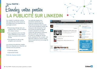 42 7ème PARTIE : Étendez votre portée la publicité sur LinkedIn
Sur LinkedIn, la publicité combine
des capacités de portée massive et
de ciblage précis qui présentent les
avantages suivants :
•	Vous pouvez interagir avec une
audience CSP+, et la plus influente
des réseaux sociaux.
•	Vous augmentez votre notoriété,
votre crédibilité et votre impact
grâce à la puissance de la preuve
sociale.
•	Vous générez du trafic et des
prospects vers votre site.
Les solutions de publicités LinkedIn
dont vous disposez pour atteindre ces
résultats sont les suivantes :
•	Publicités display
•	Sponsored Inmails
Publicités display LinkedIn
Les publicités display vous
permettent d’atteindre une
audience professionnelle qui
recherche activement des conseils
et des recommandations auprès des
marques et des entreprises. Tous
les formats de publicités display
LinkedIn valorisent la richesse
unique des informations contenues
dans les profils des utilisateurs,
en offrant un ciblage par secteur,
poste, expérience, lieu ou autre : une
approche ciblée qui suscite l’intérêt,
assure la pertinence et encourage les
réactions.
7ème partie :
Étendez votre portée
la publicité sur LinkedIn
 