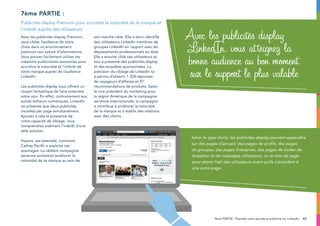 437ème PARTIE : Étendez votre portée la publicité sur LinkedIn
Avec les publicités display Premium,
vous ciblez l’audience de votre
choix dans un environnement
premium non saturé d’informations.
Vous pouvez facilement utiliser les
créations publicitaires existantes pour
accroître la notoriété et l’intérêt de
votre marque auprès de l’audience
LinkedIn.
Les publicités display vous offrent un
moyen fantastique de faire entendre
votre voix. En effet, contrairement aux
autres éditeurs numériques, LinkedIn
ne présente que deux publicités
visuelles par page simultanément.
Ajoutez à cela la puissance de
notre capacité de ciblage, vous
comprendrez aisément l’intérêt d’une
telle solution.
Voyons, par exemple, comment
Cathay Pacific a exploité ces
avantages. La célèbre compagnie
aérienne souhaitait améliorer la
notoriété de sa marque au sein de
son marché cible. Elle a donc identifié
des utilisateurs LinkedIn membres de
groupes LinkedIn en rapport avec les
déplacements professionnels en Asie.
Elle a ensuite ciblé ces utilisateurs et
leur a présenté des publicités display
et des enquêtes sponsorisées. La
précision du ciblage de LinkedIn lui
a permis d’obtenir 1 324 réponses
de voyageurs d’affaires et 97
recommandations de produits. Selon
le vice-président du marketing pour
la région Amérique de la compagnie
aérienne internationale, la campagne
a contribué à améliorer la notoriété
de la marque et à établir des relations
avec des clients.
7ème partie :
Publicités display Premium pour accroître la notoriété de la marque et
l’intérêt auprès des utilisateurs
Avec les publicités display
LinkedIn, vous atteignez la
bonne audience au bon moment
sur le support le plus valable
Selon le type choisi, les publicités display peuvent apparaître
sur des pages d’accueil, des pages de profils, des pages
de groupes, des pages Entreprise, des pages de boîtes de
réception et de messages utilisateurs, ou en bas de page
pour attirer l’œil des utilisateurs avant qu’ils n’accèdent à
une autre page.
 