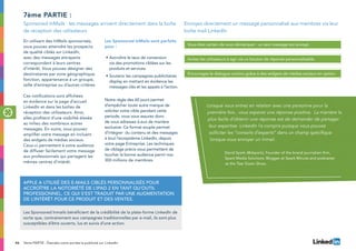 46 7ème PARTIE : Étendez votre portée la publicité sur LinkedIn
En utilisant des InMails sponsorisés,
vous pouvez atteindre les prospects
de qualité ciblés sur LinkedIn,
avec des messages attrayants
correspondant à leurs centres
d’intérêt. Vous pouvez désigner des
destinataires par zone géographique,
fonction, appartenance à un groupe,
taille d’entreprise ou d’autres critères
Ces notifications sont affichées
en évidence sur la page d’accueil
LinkedIn et dans les boîtes de
réception des utilisateurs. Ainsi,
elles profitent d’une visibilité élevée
au milieu des nombreux autres
messages. En outre, vous pouvez
amplifier votre message en incluant
des widgets de médias sociaux.
Ceux-ci permettent à votre audience
de diffuser facilement votre message
aux professionnels qui partagent les
mêmes centres d’intérêt.
Les Sponsored InMails sont parfaits
pour :
•	Accroître le taux de conversion
via des promotions ciblées sur les
produits et services.
•	Soutenir les campagnes publicitaires
display en mettant en évidence les
messages clés et les appels à l’action.
Notre règle des 60 jours permet
d’empêcher toute autre marque de
soliciter votre cible pendant cette
periode, vous vous assurez donc
de vous adressez à eux de manière
exclusive. Ce format souple permet
d’intégrer du contenu et des messages
à tout l’ecosystème LinkedIn, depuis
votre page Entreprise. Les techniques
de ciblage précis vous permettent de
toucher la bonne audience parmi nos
300 millions de membres.
7ème partie :
Quote
Sponsored InMails : les messages arrivent directement dans la boîte
de réception des utilisateurs
Envoyez directement un message personnalisé aux membres via leur
boîte mail LinkedIn
Apple a utilisé des e-mails ciblés personnalisés pour
accroître la notoriété de l’iPad 2 en tant qu’outil
professionnel, ce qui s’est traduit par une augmentation
de l’intérêt pour ce produit et des ventes.
Les Sponsored Inmails bénéficient de la crédibilité de la plate-forme LinkedIn de
sorte que, contrairement aux campagnes traditionnelles par e-mail, ils sont plus
susceptibles d’être ouverts, lus et suivis d’une action.
Vous êtes certain de vous démarquer : un seul message est envoyé
tous les 60 jours.
Invitez les utilisateurs à agir via un bouton de réponse personnalisable.
Encouragez le dialogue continu grâce à des widgets de médias sociaux en option.
Lorsque vous entrez en relaiton avec une personne pour la
première fois , vous esperez une réponse positive. La manière la
plus facile d’obtenir une réponse est de demander de partager
leur expertise. LinkedIn l’a compris puisque vous pouvez
solliciter les “conseils d’experts” dans un champ spécifique
lorsque vous envoyer un Inmail.
David Spark (@dspark), Founder of the brand journalism firm,
Spark Media Solutions. Blogger at Spark Minute and podcaster
at the Tear Down Show.
 