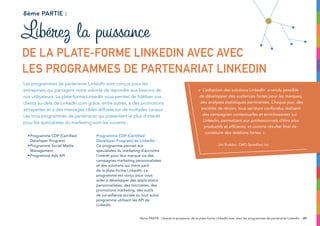 •	Programme CDP (Certified
Developer Program)
•	Programme Social Media
Management
•	Programme Ads API
Programme CDP (Certified
Developer Program) de LinkedIn :
Ce programme permet aux
spécialistes du marketing d’accroître
l’intérêt pour leur marque via des
campagnes marketing personnalisées
et des solutions qui tirent parti
de la plate-forme LinkedIn. Le
programme est conçu pour vous
aider à développer des applications
personnalisées, des microsites, des
promotions marketing, des outils
de surveillance sociale ou tout autre
programme utilisant les API de
LinkedIn.
8ème partie :
Les programmes de partenariat LinkedIn sont conçus pour les
entreprises qui partagent notre volonté de répondre aux besoins de
nos utilisateurs. La plate-forme LinkedIn vous permet de fidéliser vos
clients au-delà de LinkedIn.com grâce, entre autres, à des promotions
attrayantes et à des messages ciblés diffusés sur de multiples canaux.
Les trois programmes de partenariat qui présentent le plus d’intérêt
pour les spécialistes du marketing sont les suivants :
Libérez la puissance
de la plate-forme LinkedIn avec avec
les programmes de partenariat
498ème PARTIE : Libérez la puissance de la plate-forme LinkedIn avec avec les programmes de partenariat LinkedIn
« L’adoption des solutions LinkedIn a rendu possible
de développer des audiences fortes pour les marques,
des analyses statistiques pertinentes. Chaque jour, des
sociétés de renom, tous secteurs confondus réalisent
des campagnes contextuelles et enrichissantes sur
Linkedin, permettant aux professionnels d’être plus
productifs et efficaces, et comme résultat final de
construire des relations fortes. »
Jim Rudden, CMO Spredfast Inc.
 