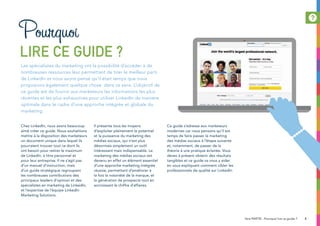 Chez LinkedIn, nous avons beaucoup
aimé créer ce guide. Nous souhaitions
mettre à la disposition des marketeurs
un document unique dans lequel ils
pourraient trouver tout ce dont ils
ont besoin pour retirer le maximum
de LinkedIn, à titre personnel et
pour leur entreprise. Il ne s’agit pas
d’un manuel d’instruction, mais
d’un guide stratégique regroupant
les nombreuses contributions des
principaux leaders d’opinion et des
spécialistes en marketing de LinkedIn,
et l’expertise de l’équipe LinkedIn
Marketing Solutions.
Il présente tous les moyens
d’exploiter pleinement le potentiel
et la puissance du marketing des
médias sociaux, qui n’est plus
désormais simplement un outil
intéressant mais indispensable. Le
marketing des médias sociaux est
devenu en effet un élément essentiel
d’une approche marketing intégrée
réussie, permettant d’améliorer à
la fois la notoriété de la marque, et
la génération de prospects tout en
accroissant le chiffre d’affaires.
Ce guide s’adresse aux marketeurs
modernes car nous pensons qu’il est
temps de faire passer le marketing
des médias sociaux à l’étape suivante
et, notamment, de passer de la
théorie à une pratique éclairée. Vous
devez à présent obtenir des résultats
tangibles et ce guide va vous y aider
en vous expliquant comment cibler les
professionnels de qualité sur LinkedIn.
Les spécialistes du marketing ont la possibilité d’accéder à de
nombreuses ressources leur permettant de tirer le meilleur parti
de LinkedIn et nous avons pensé qu’il était temps que nous
proposions également quelque chose dans ce sens. L’objectif de
ce guide est de fournir aux marketeurs les informations les plus
récentes et les plus exhaustives pour utiliser LinkedIn de manière
optimale dans le cadre d’une approche intégrée et globale du
marketing.
Pourquoi
lire ce guide ?
51ère partie : Pourquoi lire ce guide ?
 