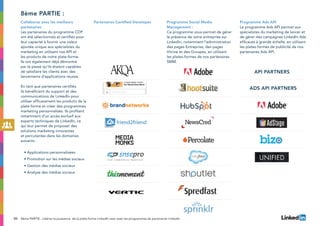 50 8ème PARTIE : Libérez la puissance de la plate-forme LinkedIn avec avec les programmes de partenariat LinkedIn
Collaborez avec les meilleurs
partenaires
Les partenaires du programme CDP
ont été sélectionnés et certifiés pour
leur capacité à fournir une valeur
ajoutée unique aux spécialistes du
marketing en utilisant nos API et
les produits de notre plate-forme.
Ils ont également déjà démontré
par le passé qu’ils étaient capables
de satisfaire les clients avec des
lancements d’applications réussis.
En tant que partenaires certifiés,
ils bénéficient du support et des
communications de LinkedIn pour
utiliser efficacement les produits de la
plate-forme et créer des programmes
marketing personnalisés. Ils profitent
notamment d’un accès exclusif aux
experts techniques de LinkedIn, ce
qui leur permet de proposer des
solutions marketing innovantes
et percutantes dans les domaines
suivants :
• Applications personnalisées
• Promotion sur les médias sociaux
• Gestion des médias sociaux
• Analyse des médias sociaux
Partenaires Certified Developer Programme Social Media
Management :
Ce programme vous permet de gérer
la présence de votre entreprise sur
LinkedIn, notamment l’administration
des pages Entreprise, des pages
Vitrine et des Groupes, en utilisant
les plates-formes de nos partenaires
SMM.
Programme Ads API
Le programme Ads API permet aux
spécialistes du marketing de lancer et
de gérer des campagnes LinkedIn Ads
efficaces à grande échelle, en utilisant
les plates-formes de publicité de nos
partenaires Ads API.
8ème partie :
API Partners
ads API Partners
 