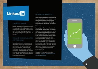 LinkedIn Corporation © 2014
Les relations, avant tout
Avec LinkedIn Marketing Solutions, les
marques établissent des relations avec
les professionnels du monde entier
en utilisant des solutions de ciblage
éprouvées afin de délivrer du contenu
pertinent.
Puisqu’aujourd’hui les professionnels
s’inspirent et recherchent du contenu
de personnes et de marques en qui ils
ont confiance, les marketeurs utilisent
LinkedIn pour diffuser de la publicité
et du contenu pertinent dans le cadre
d’un contexte professionnel. Les
marques étendent ainsi leur reach à
travers le partage naturel de contenu
entre les membres sur la plateforme
LinkedIn tout en profitant des données
LinkedIn jusqu’à leur site web . Ils font
également vivre des expériences de
marque incroyables aux membres
grâce aux API’s.
Pour plus d’informations, rendez-
vous sur : business.linkedin.com/fr-fr/
marketing-solutions.
A propos de LinkedIn
Plus de 300 millions de membres dans
le monde (avril 2014). C’est environ un
tiers des 600 millions de professionnels
sur la planète. Ceci représente une
des plus grands groupe d’influence au
monde.
Une plate-forme de
publication professionnelle
Notre évolution vers une plateforme
de contenu encourage l’engagement
sur LinkedIn. En comparaison avec
les autres éditeurs professionnels,
la diffusion de contenu sur LinkedIn
fonctionne différemment. Les données
enrichies de notre plate-forme
signifient que LinkedIn offre un ciblage
pertinent et efficace du contenu.
 