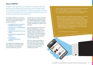 9
En utilisant LinkedIn pour construire
des relations, le monde professionnel
est en train d’atteindre un certain
nombre d’objectifs :
•	Augmentation du taux de 	
	 notoriété de marque
•	 Incitation à la préférence 	
	 de marque
•	Génération de trafic et de 	
	leads
•	 Création de communautés 	
	 fortes
•	Formation 			
d’ambassadeurs de 		
	marque
Les résultats de campagnes seront
bien meilleurs si les professionnels
sont ciblés avec nos produits et
services publicitaires, ainsi les
marques auront un plus fort impact si
les campagnes sont adressées dans
un contexte professionnel. D’autant
plus que le contenu sera partagé de
manière naturelle par le réseau s’il est
pertinent.
Vous pouvez également utiliser les
APIs de LinkedIn pour créer une
expérience personnalisée de votre
marque, celles-ci permettent aux
membres de se connecter avec leur
login LinkedIn. Cela leur simplifie la
vie plutôt que de remplir tous les
champs des formulaires.
Enfin, vous pouvez augmenter le
volume de trafic depuis LinkedIn
vers votre propre site de marque.
Comment ? En intégrant des call-
to-actions dans vos créations
publicitaires LinkedIn.
2ème partie :
LinkedIn, le plus grand réseau professionnel mondial, est aussi une
plate-forme de publication puissante. Nous aidons les spécialistes
du marketing à susciter directement l’intérêt des utilisateurs avec des
contenus et des expériences qui sont professionnellement pertinents.
Il s’agit de « publications à but déterminé ».
2ème PARTIE : Posez les fondations en exploitant des solutions marketing puissantes
Quote
« Avec LinkedIn, tout est histoire de contenu et de connexions.
En tant que marketeur, c’est ce qui m’importe le
plus – personnellement, LinkedIn Pulse me permet de rester
en contact avec mon secteur et la vie de mon réseau.
Professionnellement, j’ai collaboré avec LinkedIn en utilisant
plusieurs solutions. Linkedin nous permet de toucher
l’ensemble des professionnels grâce à du contenu fait pour
eux mais également de démontrer notre expertise métier
ainsi que de préciser les grandes tendances technologiques
à venir. Que ce soit pour diffuser du contenu pertinent,
engageant la conversation ou pour vous chahuter votre
esprit, LinkedIn est une plate-forme incontournable pour
cibler et engager son audience ».
Spencer McHugh, Directeur Marketing, EE
 