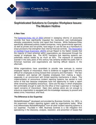 www.BusinessControls.com


Sophisticated Solutions to Complex Workplace Issues:
                 The Modern Hotline

A New View

The Sarbanes-Oxley Act of 2002 ushered in sweeping reforms of accounting
controls that have significantly impacted the mechanism and methodologies
whereby corporations monitor and report their finances. While Sarbanes-Oxley
specifically addressed publicly traded companies, many governmental agencies,
as well as private and non-profits, have begun to use the law as a framework to
enact provisions that strengthen their internal financial controls. The Association
of Certified Fraud Examiners’ (ACFE) annual Report to the Nation reveals that
the majority of fraud schemes within organizations are discovered through the
receipt of employee tips. The ACFE maintains that reporting systems can
potentially reduce losses by as much as 50%. The exposure of corporate
scandal in the early years of this century has certainly eroded the public faith in
American business and organizations are learning difficult lessons in the
aftermath.

While organizations have scrambled to provide new avenues to receive
employee reports of misconduct, there is evidence to suggest that it remains
difficult for employees to bring forward their concerns and information.1 The fear
of retaliation and reprisal still impedes employees from making a report,
especially in an environment with limited reporting mechanisms in place. The
implementation of anonymous incident reporting systems has served to curb
some of that fear because employees have the opportunity to make a report
while remaining completely anonymous. Gone are the days in which employees
felt comfortable enough to walk into the office of their supervisor or manager to
report concerns of misconduct. Open door policies alone are not enough to
ensure an organization is equipped with the knowledge necessary to prevent and
detect crime, misconduct, and fraud.

The Difference is Our Expertise

MySafeWorkplace®, developed and provided by Business Controls, Inc. (BCI), is
the preeminent incident reporting system used by organizations today. What
truly differentiates MySafeWorkplace® from all other incident reporting systems is
our expertise. Founded in 1994, Business Controls is a risk mitigation firm
specializing in the discovery, analysis, resolution, and prevention of losses that



     5995 Greenwood Plaza Boulevard, Suite 110 ● Greenwood Village, Colorado 80111 ● Office 303.526.7600 ● 800.650.7005 ● Fax 303.526.7757
 